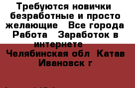 Требуются новички, безработные и просто желающие - Все города Работа » Заработок в интернете   . Челябинская обл.,Катав-Ивановск г.